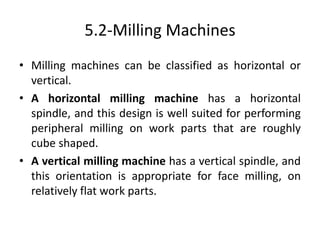 5.2-Milling Machines
• Milling machines can be classified as horizontal or
vertical.
• A horizontal milling machine has a horizontal
spindle, and this design is well suited for performing
peripheral milling on work parts that are roughly
cube shaped.
• A vertical milling machine has a vertical spindle, and
this orientation is appropriate for face milling, on
relatively flat work parts.
 