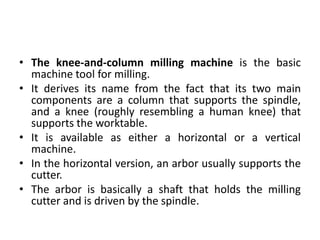 • The knee-and-column milling machine is the basic
machine tool for milling.
• It derives its name from the fact that its two main
components are a column that supports the spindle,
and a knee (roughly resembling a human knee) that
supports the worktable.
• It is available as either a horizontal or a vertical
machine.
• In the horizontal version, an arbor usually supports the
cutter.
• The arbor is basically a shaft that holds the milling
cutter and is driven by the spindle.
 
