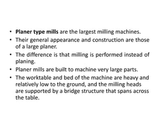 • Planer type mills are the largest milling machines.
• Their general appearance and construction are those
of a large planer.
• The difference is that milling is performed instead of
planing.
• Planer mills are built to machine very large parts.
• The worktable and bed of the machine are heavy and
relatively low to the ground, and the milling heads
are supported by a bridge structure that spans across
the table.
 