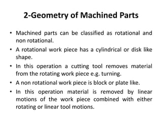 2-Geometry of Machined Parts
• Machined parts can be classified as rotational and
non rotational.
• A rotational work piece has a cylindrical or disk like
shape.
• In this operation a cutting tool removes material
from the rotating work piece e.g. turning.
• A non rotational work piece is block or plate like.
• In this operation material is removed by linear
motions of the work piece combined with either
rotating or linear tool motions.
 