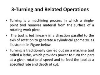 3-Turning and Related Operations
• Turning is a machining process in which a single-
point tool removes material from the surface of a
rotating work piece.
• The tool is fed linearly in a direction parallel to the
axis of rotation to generate a cylindrical geometry, as
illustrated in Figure below.
• Turning is traditionally carried out on a machine tool
called a lathe, which provides power to turn the part
at a given rotational speed and to feed the tool at a
specified rate and depth of cut.
 