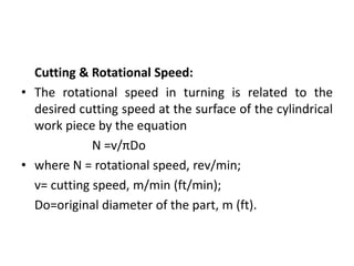 Cutting & Rotational Speed:
• The rotational speed in turning is related to the
desired cutting speed at the surface of the cylindrical
work piece by the equation
N =v/πDo
• where N = rotational speed, rev/min;
v= cutting speed, m/min (ft/min);
Do=original diameter of the part, m (ft).
 