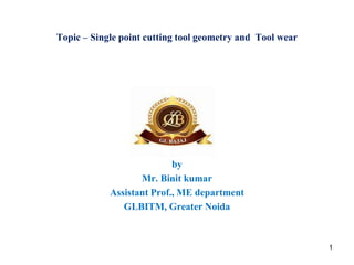 Topic – Single point cutting tool geometry and Tool wear
by
Mr. Binit kumar
Assistant Prof., ME department
GLBITM, Greater Noida
1
 