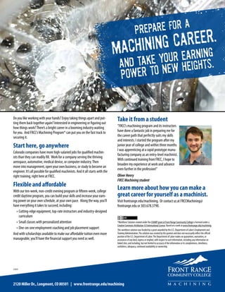 PREPARE FOR A
MACHINING CAREER.
AND TAKE YOUR EARNING
POWER TO NEW HEIGHTS.
Do you like working with your hands? Enjoy taking things apart and put-
ting them back together again? Interested in engineering or figuring out
how things work?There’s a bright career in a booming industry waiting
for you. And FRCC’s Machining Program* can put you on the fast track to
securing it.
Start here, go anywhere
Colorado companies have more high-salaried jobs for qualified machin-
ists than they can readily fill. Work for a company serving the thriving
aerospace, automotive, medical device, or computer industry.Then
move into management, open your own business, or study to become an
engineer. It’s all possible for qualified machinists. And it all starts with the
right training, right here at FRCC.
Flexible and affordable
With our ten-week, non-credit evening program or fifteen-week, college
credit daytime program, you can build your skills and increase your earn-
ing power on your own schedule, at your own pace. Along the way, you’ll
have everything it takes to succeed, including:
•	Cutting-edge equipment, top-rate instructors and industry-designed
curriculum
•	Small classes with personalized attention
•	One-on-one employment coaching and job placement support
And with scholarships available to make our affordable tuition even more
manageable, you’ll have the financial support you need as well.
Take it from a student
“FRCC’s machining program and its instructors
have done a fantastic job in preparing me for
the career path that perfectly suits my skills
and interests. I started the program after my
junior year of college and within three months
I was apprenticing at a rapid prototype manu-
facturing company as an entry-level machinist.
With continued training from FRCC, I hope to
broaden my experience at work and advance
even further in the profession!”
OliverHenry
FRCCMachiningstudent
Learn more about how you can make a
great career for yourself as a machinist.
Visit frontrange.edu/machining. Or contact us at FRCCMachining@
frontrange.edu or 303.678.3790.
*Workforce Solution created under the CHAMP grant at Front Range Community College is licensed under a
Creative Commons Attribution 4.0 International License. Based on a work at www.frontrange.edu/machining.
This workforce solution was funded by a grant awarded by the U.S. Department of Labor’s Employment and
Training Administration.The solution was created by the grantee and does not necessarily reflect the official
position of the U.S. Department of Labor.The Department of Labor makes no guarantees, warranties, or
assurances of any kind, express or implied, with respect to such information, including any information on
linked sites, and including, but not limited to accuracy of the information or its completeness, timeliness,
usefulness, adequacy, continued availability or ownership.
2120 Miller Dr., Longmont, CO 80501 | www.frontrange.edu/machining
2/2015
 