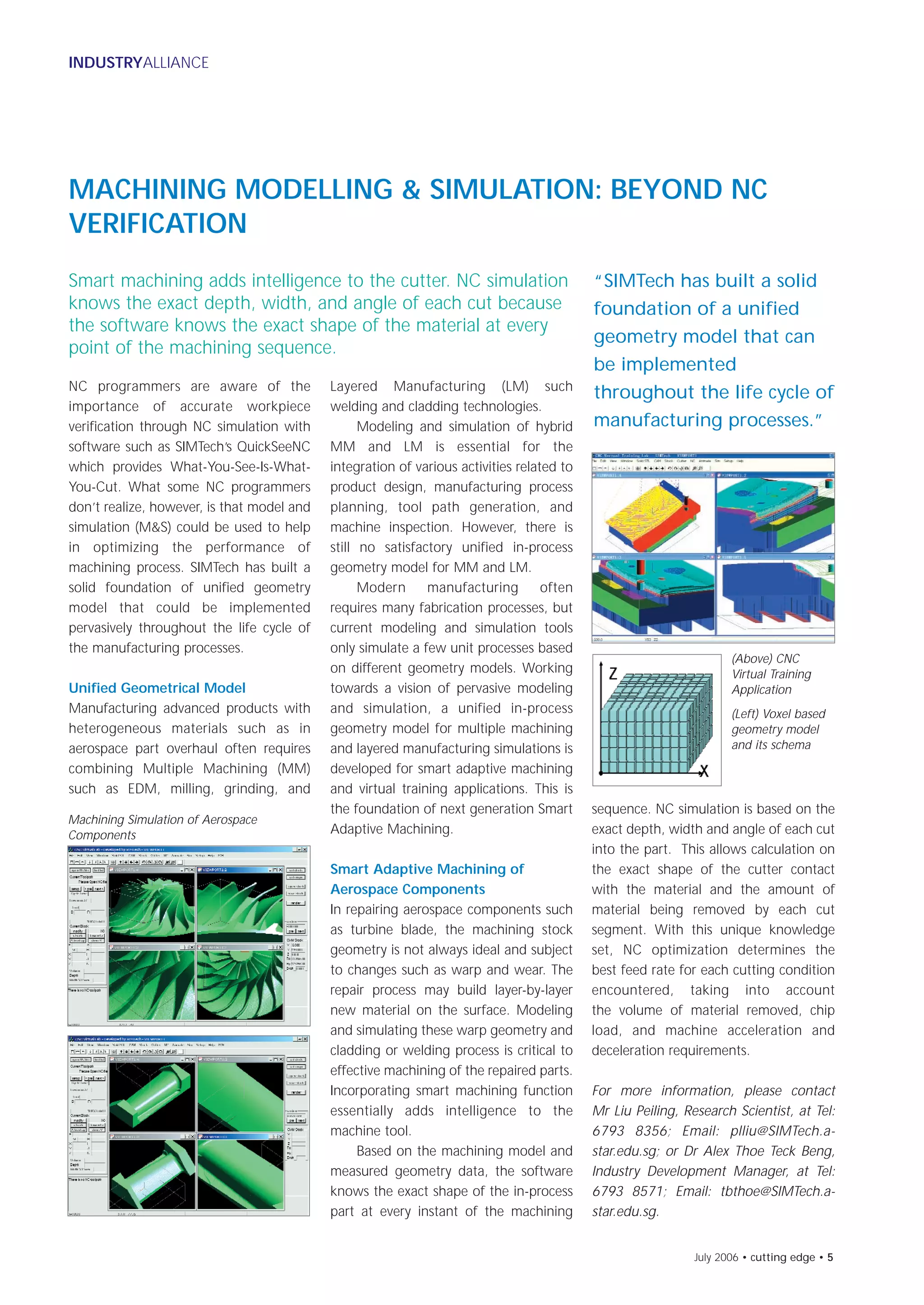 July 2006 • cutting edge • 5
INDUSTRYALLIANCE
MACHINING MODELLING & SIMULATION: BEYOND NC
VERIFICATION
Smart machining adds intelligence to the cutter. NC simulation
knows the exact depth, width, and angle of each cut because
the software knows the exact shape of the material at every
point of the machining sequence.
Layered Manufacturing (LM) such
welding and cladding technologies.
Modeling and simulation of hybrid
MM and LM is essential for the
integration of various activities related to
product design, manufacturing process
planning, tool path generation, and
machine inspection. However, there is
still no satisfactory unified in-process
geometry model for MM and LM.
Modern manufacturing often
requires many fabrication processes, but
current modeling and simulation tools
only simulate a few unit processes based
on different geometry models. Working
towards a vision of pervasive modeling
and simulation, a unified in-process
geometry model for multiple machining
and layered manufacturing simulations is
developed for smart adaptive machining
and virtual training applications. This is
the foundation of next generation Smart
Adaptive Machining.
Smart Adaptive Machining of
Aerospace Components
In repairing aerospace components such
as turbine blade, the machining stock
geometry is not always ideal and subject
to changes such as warp and wear. The
repair process may build layer-by-layer
new material on the surface. Modeling
and simulating these warp geometry and
cladding or welding process is critical to
effective machining of the repaired parts.
Incorporating smart machining function
essentially adds intelligence to the
machine tool.
Based on the machining model and
measured geometry data, the software
knows the exact shape of the in-process
part at every instant of the machining
NC programmers are aware of the
importance of accurate workpiece
verification through NC simulation with
software such as SIMTech’s QuickSeeNC
which provides What-You-See-Is-What-
You-Cut. What some NC programmers
don’t realize, however, is that model and
simulation (M&S) could be used to help
in optimizing the performance of
machining process. SIMTech has built a
solid foundation of unified geometry
model that could be implemented
pervasively throughout the life cycle of
the manufacturing processes.
Unified Geometrical Model
Manufacturing advanced products with
heterogeneous materials such as in
aerospace part overhaul often requires
combining Multiple Machining (MM)
such as EDM, milling, grinding, and
Machining Simulation of Aerospace
Components
(Above) CNC
Virtual Training
Application
(Left) Voxel based
geometry model
and its schema
sequence. NC simulation is based on the
exact depth, width and angle of each cut
into the part. This allows calculation on
the exact shape of the cutter contact
with the material and the amount of
material being removed by each cut
segment. With this unique knowledge
set, NC optimization determines the
best feed rate for each cutting condition
encountered, taking into account
the volume of material removed, chip
load, and machine acceleration and
deceleration requirements.
For more information, please contact
Mr Liu Peiling, Research Scientist, at Tel:
6793 8356; Email: plliu@SIMTech.a-
star.edu.sg; or Dr Alex Thoe Teck Beng,
Industry Development Manager, at Tel:
6793 8571; Email: tbthoe@SIMTech.a-
star.edu.sg.
“SIMTech has built a solid
foundation of a unified
geometry model that can
be implemented
throughout the life cycle of
manufacturing processes.”
cuttingedge iss47 vis2 7/18/06 6:10 PM Page 5
 