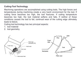 Cutting-Tool Technology
Machining operations are accomplished using cutting tools. The high forces and
temperatures during machining create a very harsh environment for the tool. If
cutting force becomes too high, the tool fractures. If cutting temperature
becomes too high, the tool material softens and fails. If neither of these
conditions causes the tool to fail, continual wear of the cutting edge ultimately
leads to failure.
Cutting tool technology has two principal aspects:
1. tool material
2. tool geometry.
 