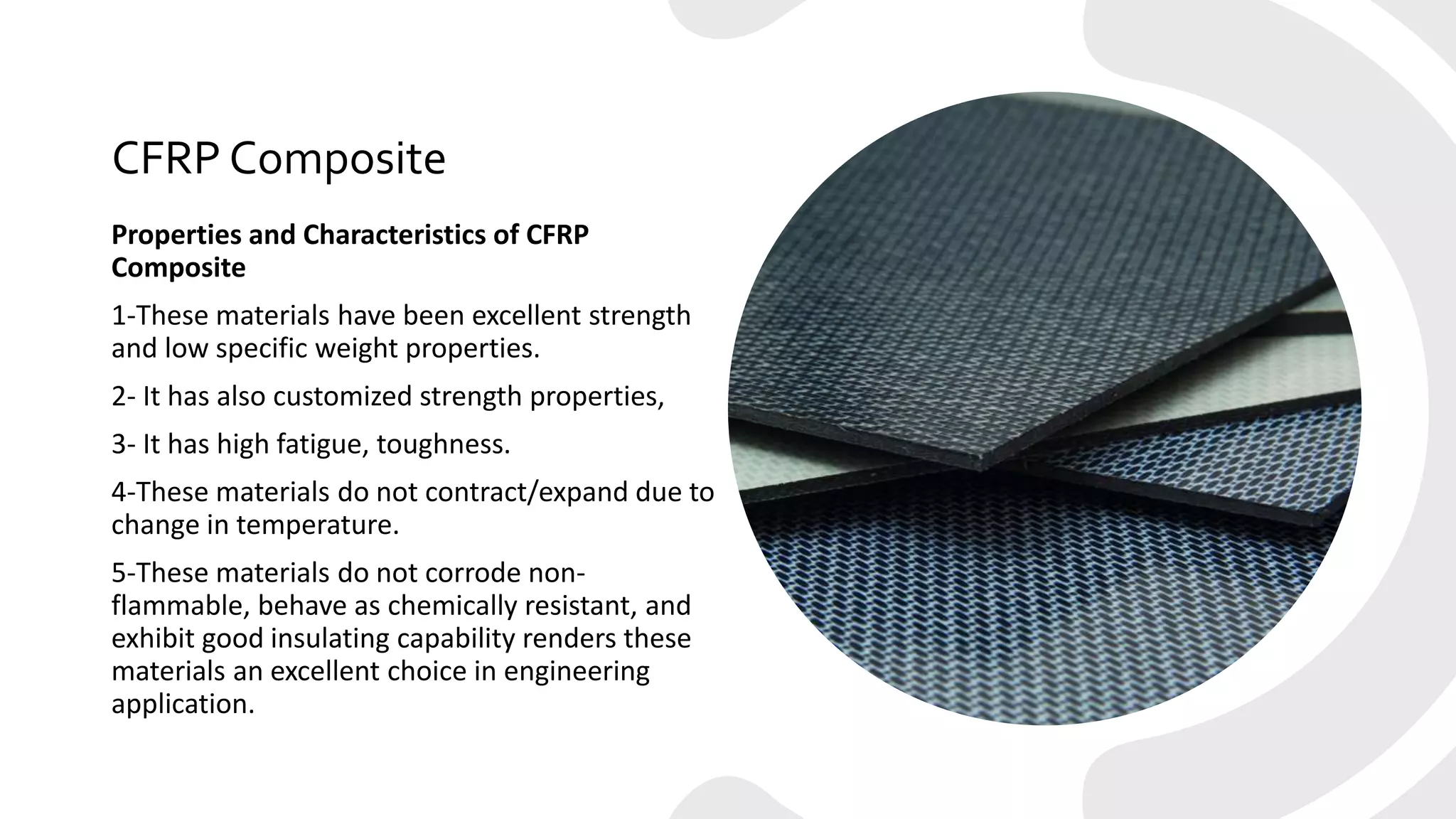 CFRP Composite
Properties and Characteristics of CFRP
Composite
1-These materials have been excellent strength
and low specific weight properties.
2- It has also customized strength properties,
3- It has high fatigue, toughness.
4-These materials do not contract/expand due to
change in temperature.
5-These materials do not corrode non-
flammable, behave as chemically resistant, and
exhibit good insulating capability renders these
materials an excellent choice in engineering
application.
 