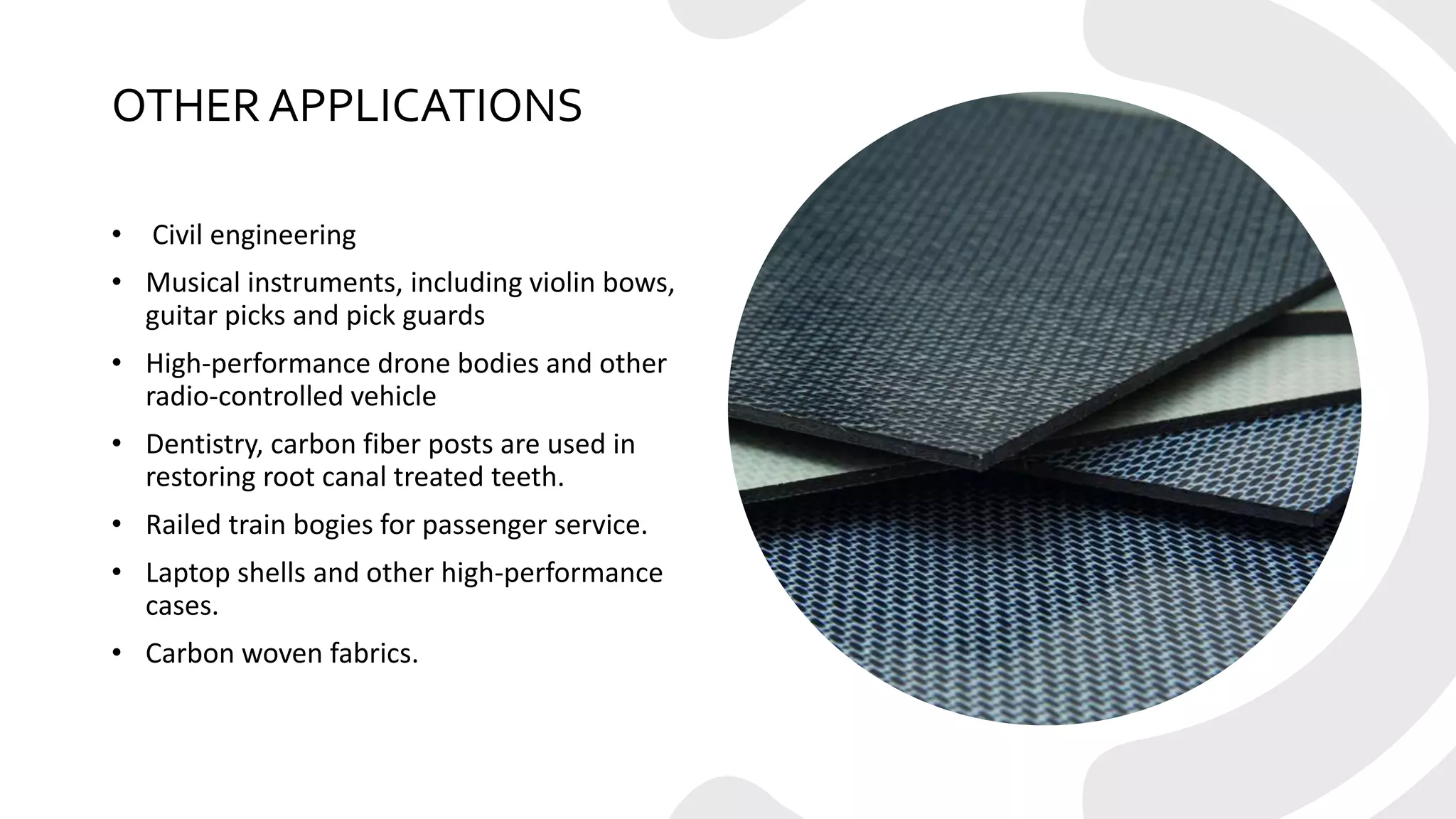 OTHER APPLICATIONS
• Civil engineering
• Musical instruments, including violin bows,
guitar picks and pick guards
• High-performance drone bodies and other
radio-controlled vehicle
• Dentistry, carbon fiber posts are used in
restoring root canal treated teeth.
• Railed train bogies for passenger service.
• Laptop shells and other high-performance
cases.
• Carbon woven fabrics.
 