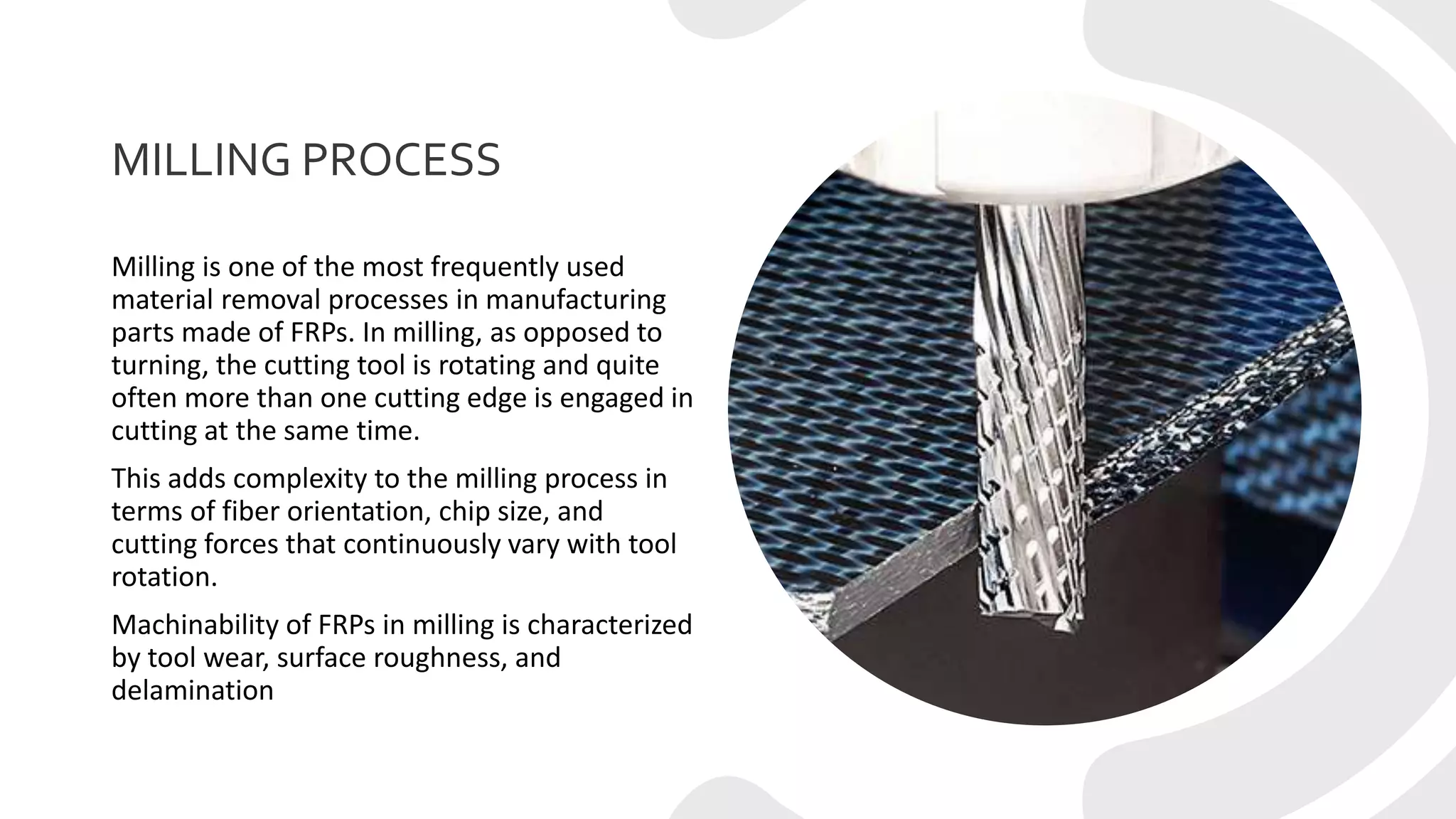 MILLING PROCESS
Milling is one of the most frequently used
material removal processes in manufacturing
parts made of FRPs. In milling, as opposed to
turning, the cutting tool is rotating and quite
often more than one cutting edge is engaged in
cutting at the same time.
This adds complexity to the milling process in
terms of fiber orientation, chip size, and
cutting forces that continuously vary with tool
rotation.
Machinability of FRPs in milling is characterized
by tool wear, surface roughness, and
delamination
 