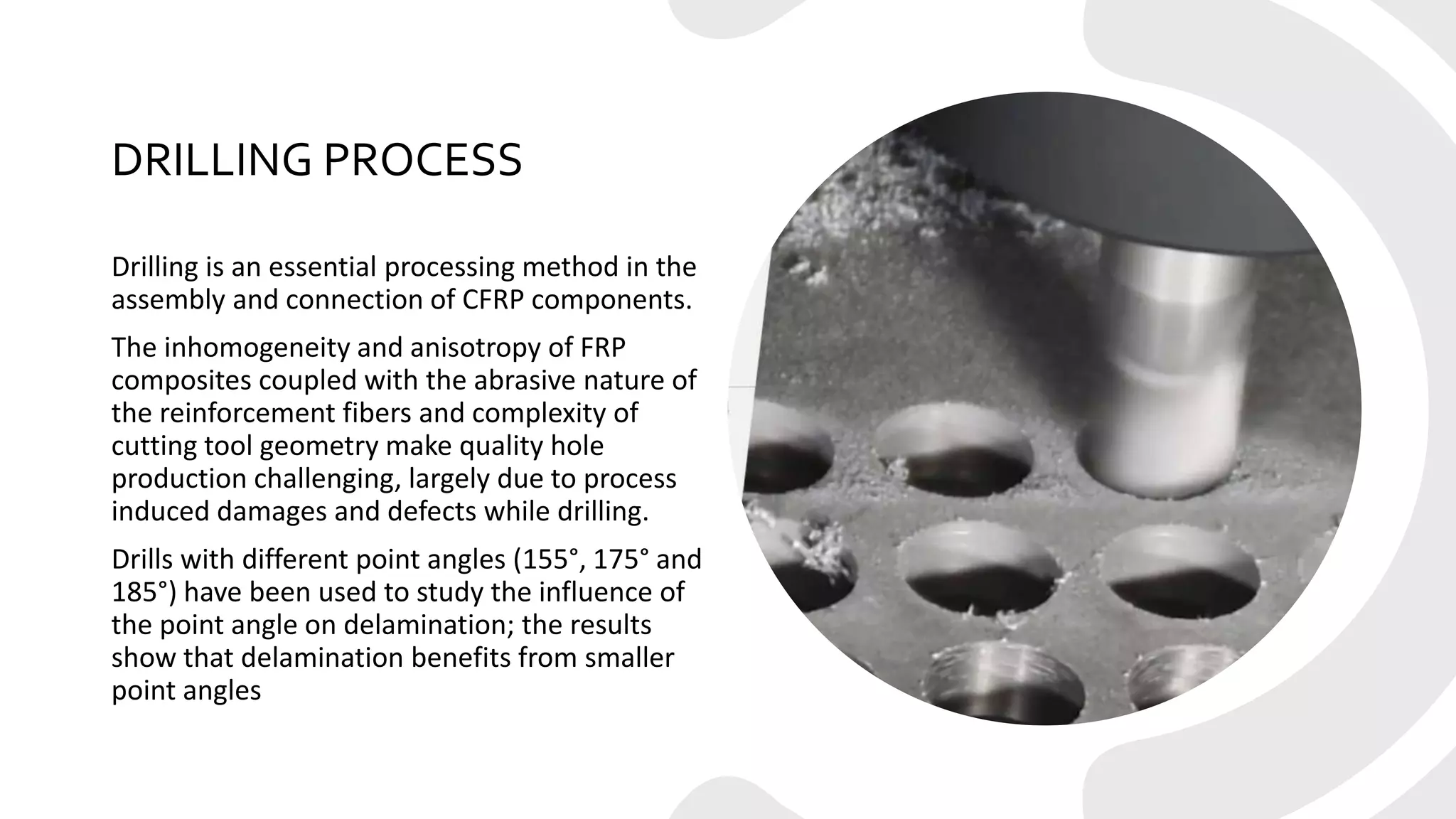 DRILLING PROCESS
Drilling is an essential processing method in the
assembly and connection of CFRP components.
The inhomogeneity and anisotropy of FRP
composites coupled with the abrasive nature of
the reinforcement fibers and complexity of
cutting tool geometry make quality hole
production challenging, largely due to process
induced damages and defects while drilling.
Drills with different point angles (155°, 175° and
185°) have been used to study the influence of
the point angle on delamination; the results
show that delamination benefits from smaller
point angles
 