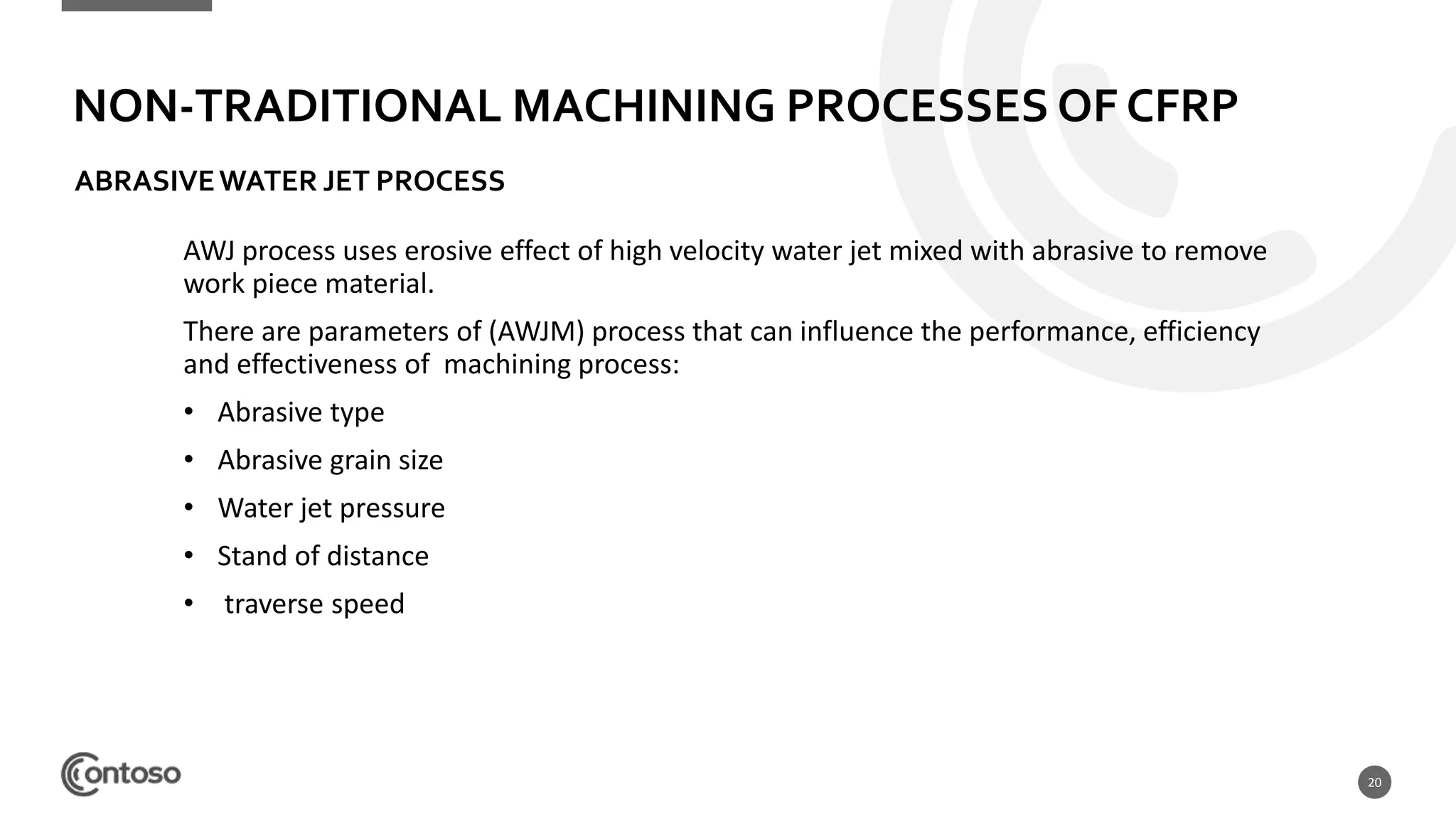 20
AWJ process uses erosive effect of high velocity water jet mixed with abrasive to remove
work piece material.
There are parameters of (AWJM) process that can influence the performance, efficiency
and effectiveness of machining process:
• Abrasive type
• Abrasive grain size
• Water jet pressure
• Stand of distance
• traverse speed
NON-TRADITIONAL MACHINING PROCESSES OF CFRP
ABRASIVEWATER JET PROCESS
 