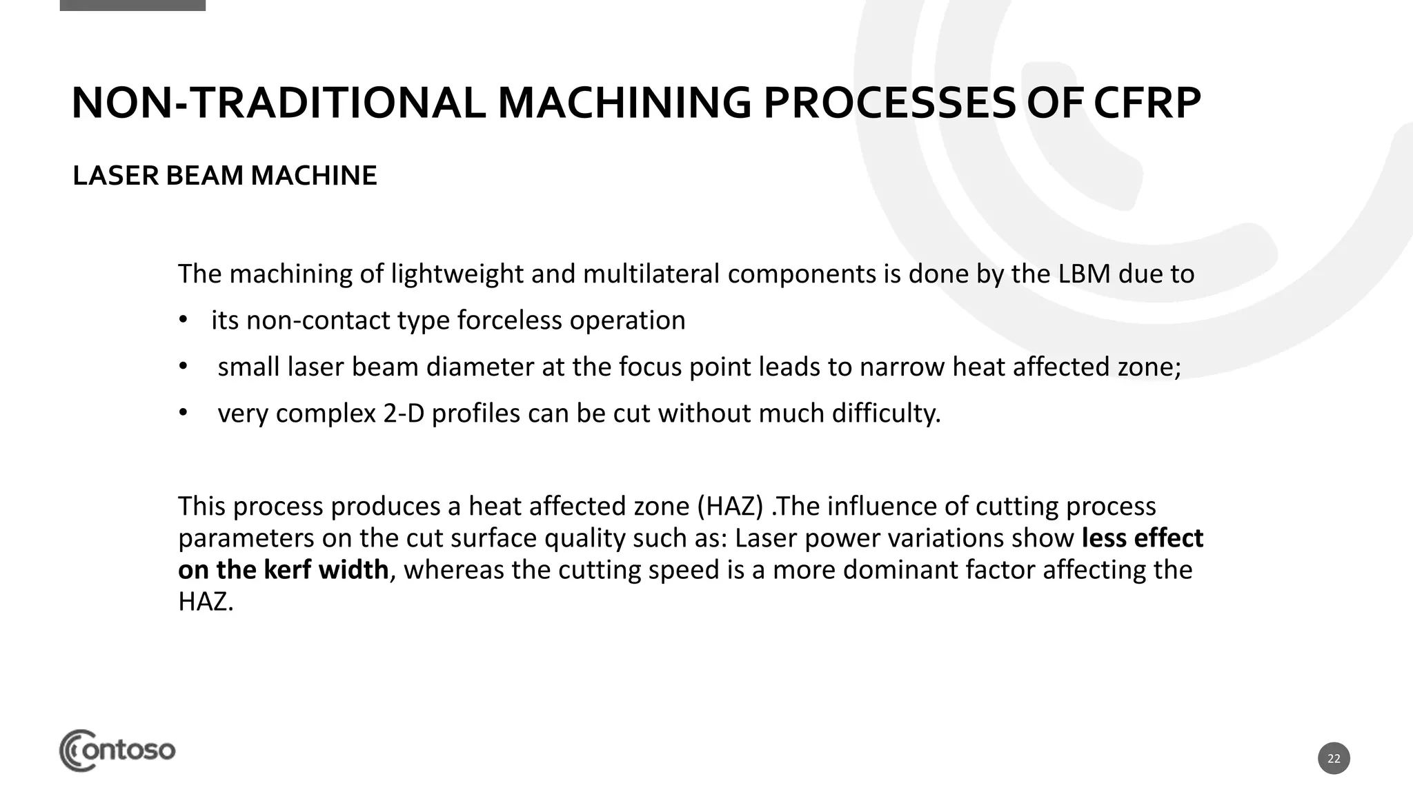 22
The machining of lightweight and multilateral components is done by the LBM due to
• its non-contact type forceless operation
• small laser beam diameter at the focus point leads to narrow heat affected zone;
• very complex 2-D profiles can be cut without much difficulty.
This process produces a heat affected zone (HAZ) .The influence of cutting process
parameters on the cut surface quality such as: Laser power variations show less effect
on the kerf width, whereas the cutting speed is a more dominant factor affecting the
HAZ.
NON-TRADITIONAL MACHINING PROCESSES OF CFRP
LASER BEAM MACHINE
 