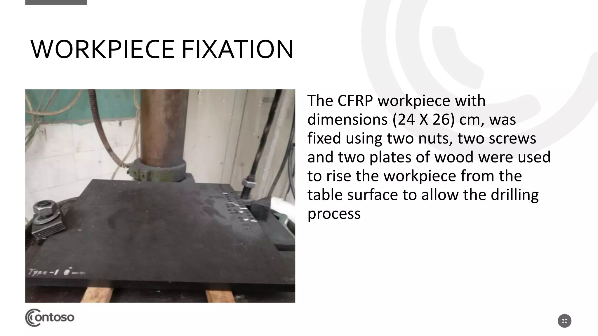 30
WORKPIECE FIXATION
The CFRP workpiece with
dimensions (24 X 26) cm, was
fixed using two nuts, two screws
and two plates of wood were used
to rise the workpiece from the
table surface to allow the drilling
process
 