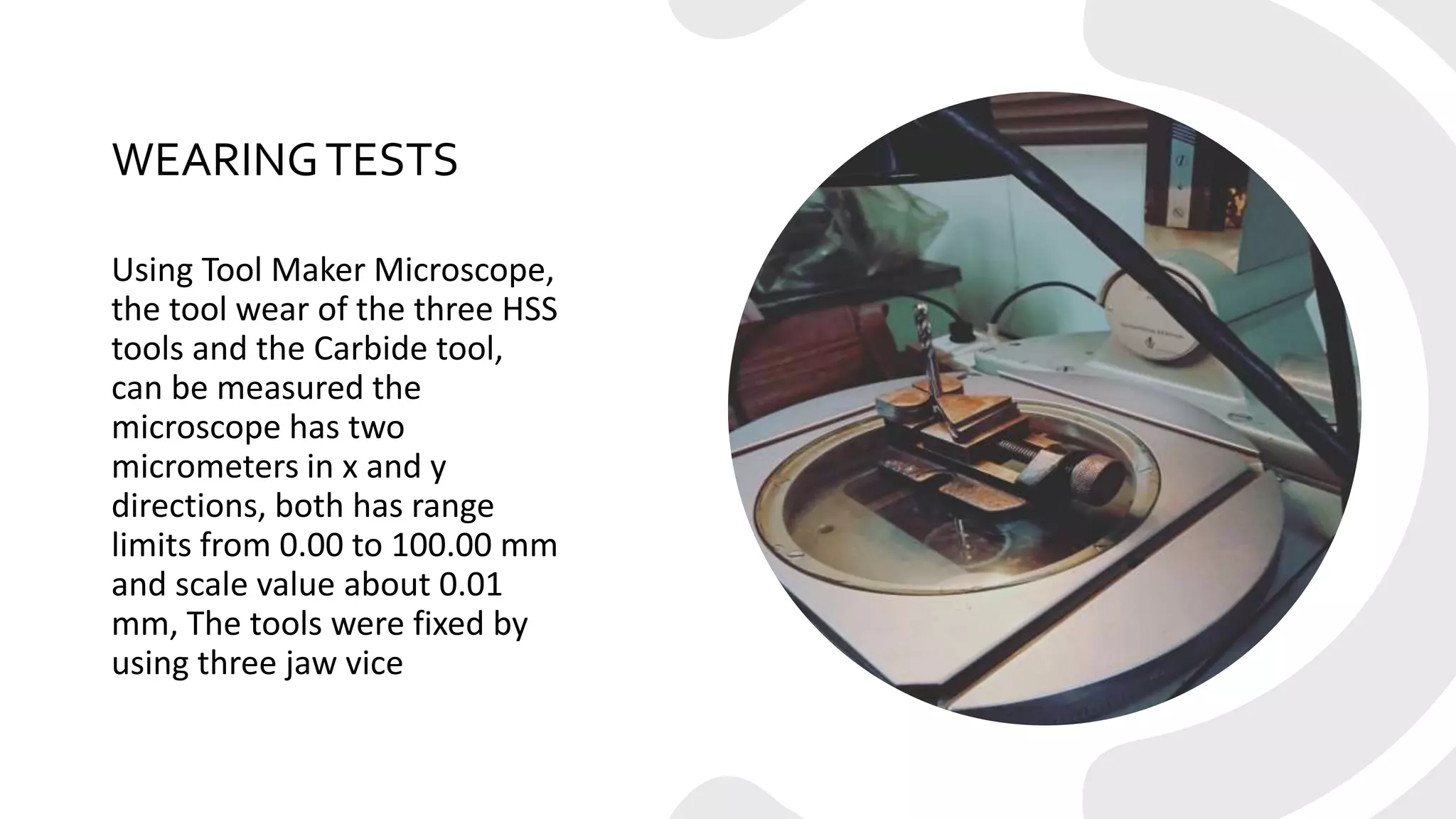 WEARINGTESTS
Using Tool Maker Microscope,
the tool wear of the three HSS
tools and the Carbide tool,
can be measured the
microscope has two
micrometers in x and y
directions, both has range
limits from 0.00 to 100.00 mm
and scale value about 0.01
mm, The tools were fixed by
using three jaw vice
 