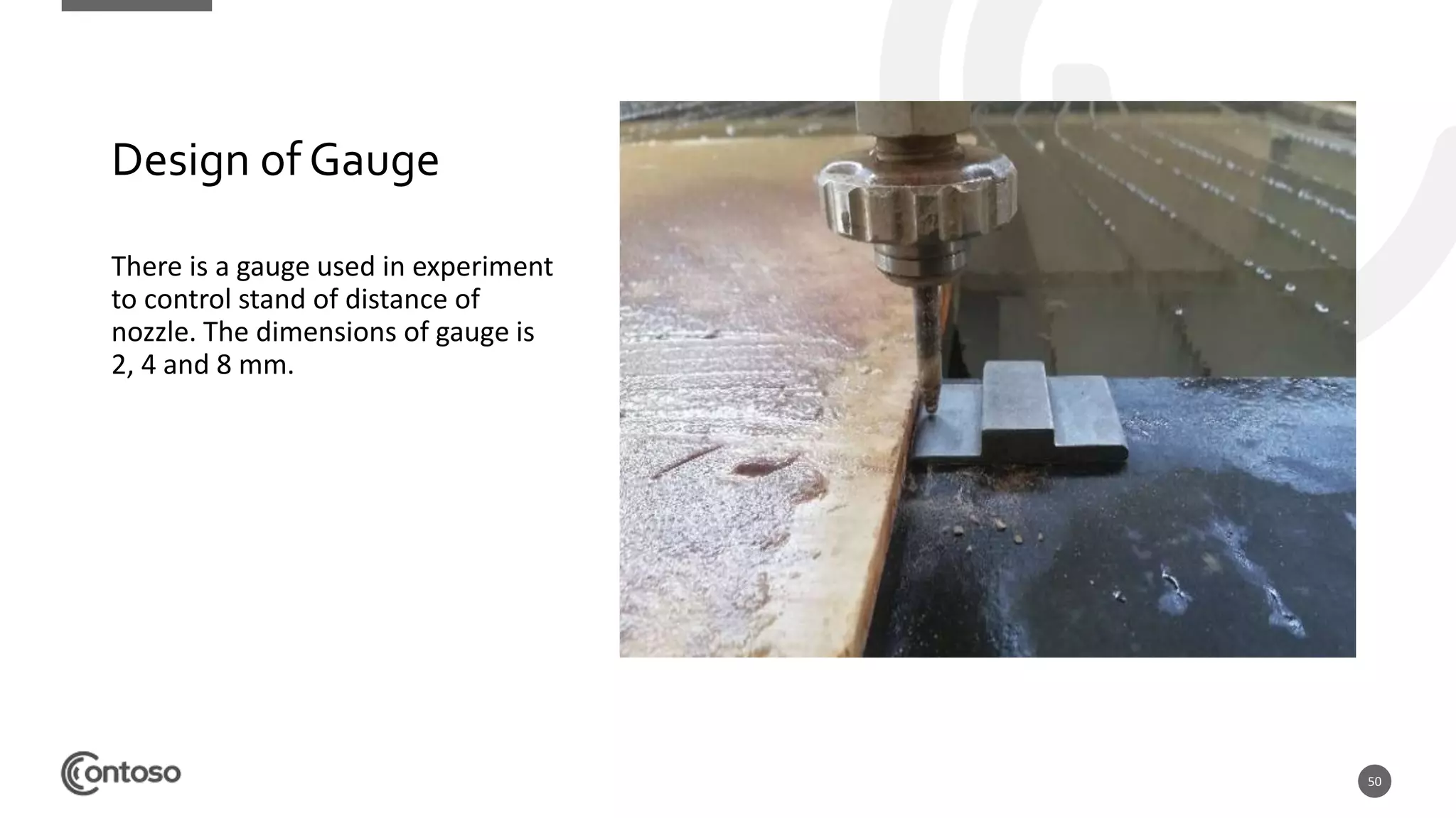 50
Design of Gauge
There is a gauge used in experiment
to control stand of distance of
nozzle. The dimensions of gauge is
2, 4 and 8 mm.
 