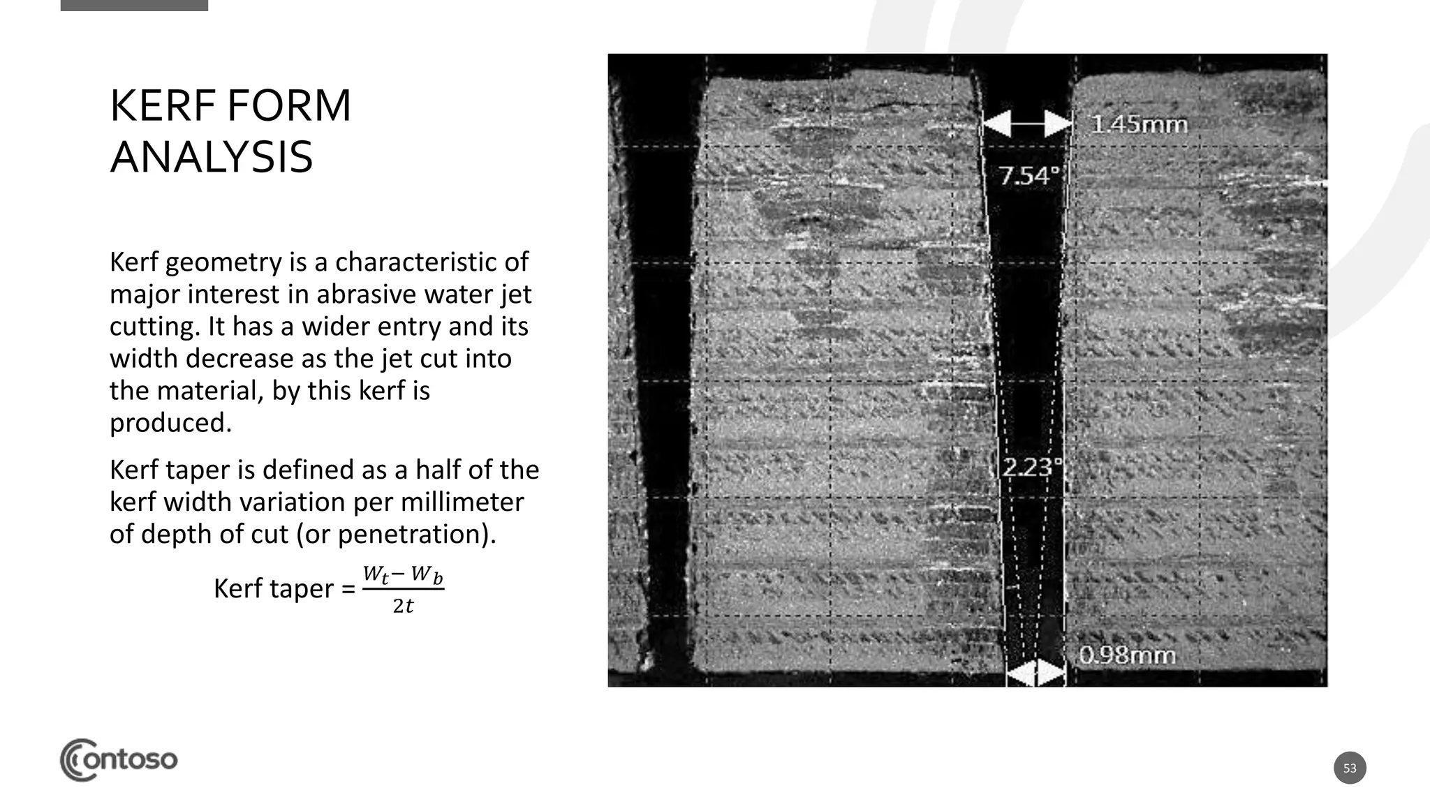 53
KERF FORM
ANALYSIS
Kerf geometry is a characteristic of
major interest in abrasive water jet
cutting. It has a wider entry and its
width decrease as the jet cut into
the material, by this kerf is
produced.
Kerf taper is defined as a half of the
kerf width variation per millimeter
of depth of cut (or penetration).
Kerf taper =
𝑊𝑡− 𝑊 𝑏
2𝑡
 