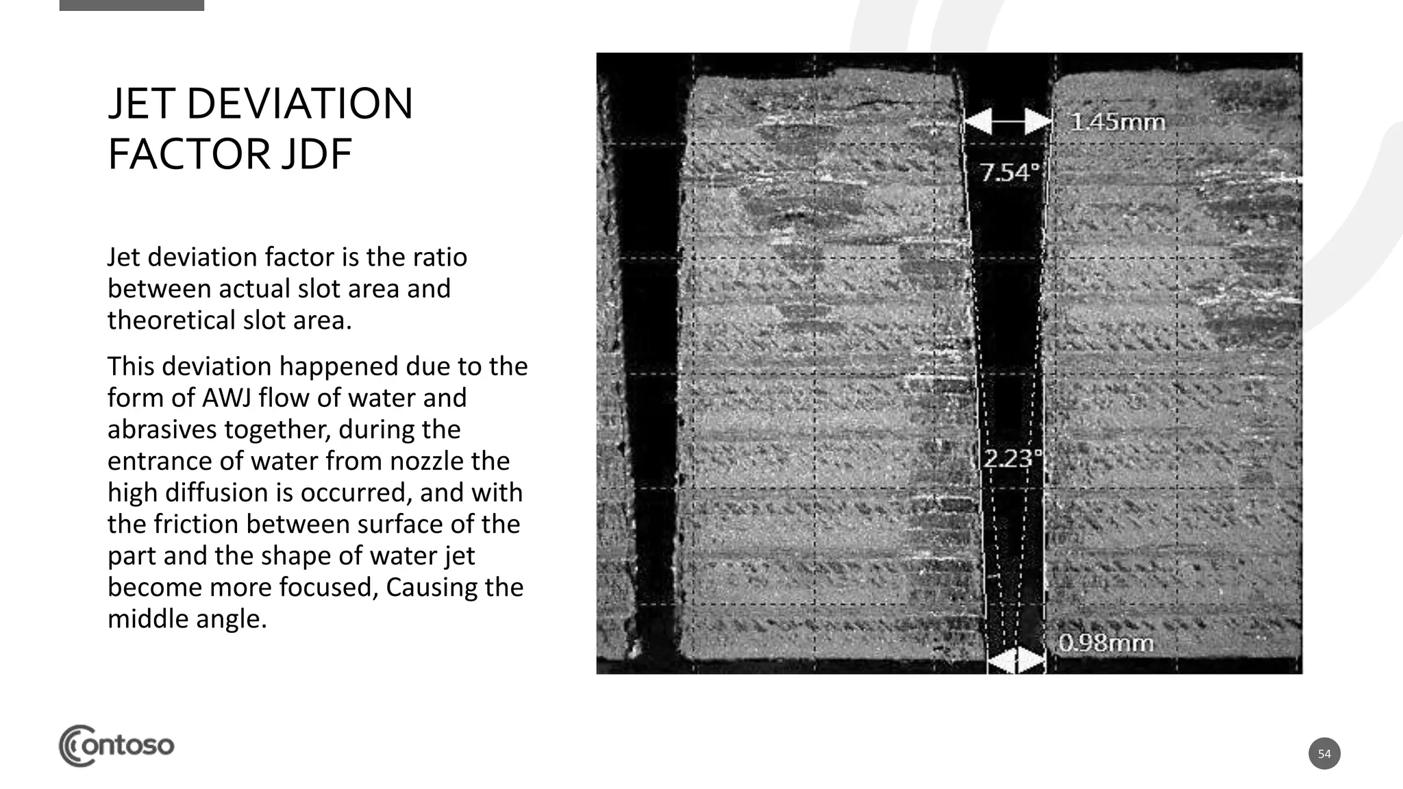 54
JET DEVIATION
FACTOR JDF
Jet deviation factor is the ratio
between actual slot area and
theoretical slot area.
This deviation happened due to the
form of AWJ flow of water and
abrasives together, during the
entrance of water from nozzle the
high diffusion is occurred, and with
the friction between surface of the
part and the shape of water jet
become more focused, Causing the
middle angle.
 