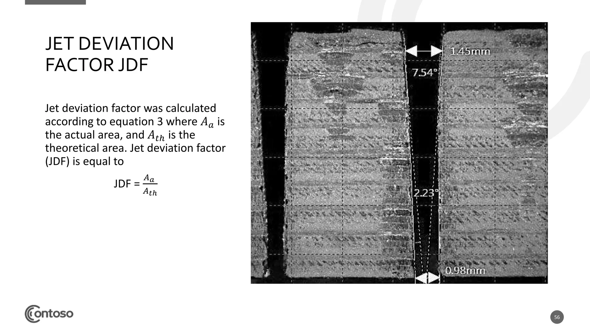 56
JET DEVIATION
FACTOR JDF
Jet deviation factor was calculated
according to equation 3 where 𝐴 𝑎 is
the actual area, and 𝐴 𝑡ℎ is the
theoretical area. Jet deviation factor
(JDF) is equal to
JDF =
𝐴 𝑎
𝐴 𝑡ℎ
 