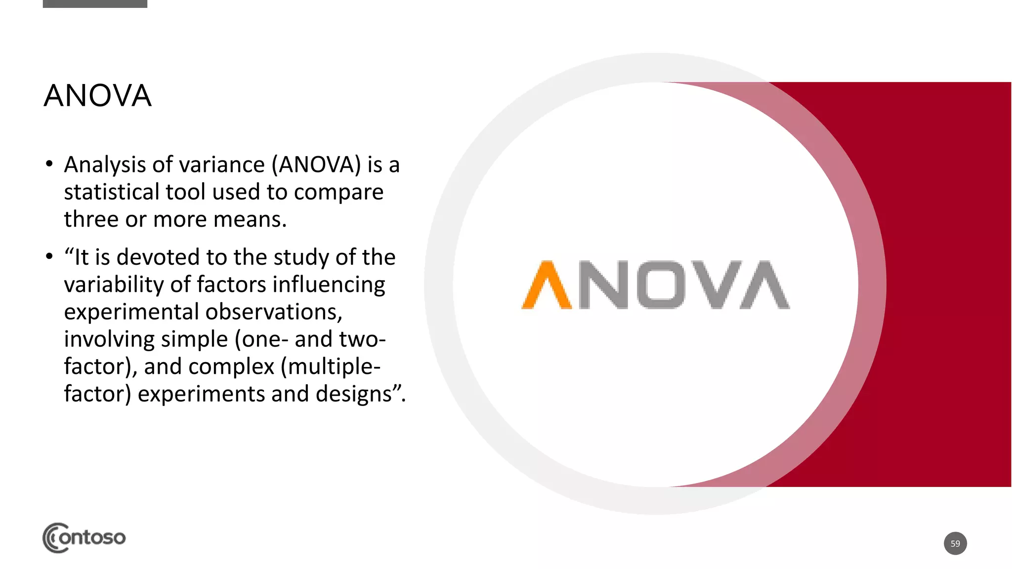 ANOVA
• Analysis of variance (ANOVA) is a
statistical tool used to compare
three or more means.
• “It is devoted to the study of the
variability of factors influencing
experimental observations,
involving simple (one- and two-
factor), and complex (multiple-
factor) experiments and designs”.
59
 