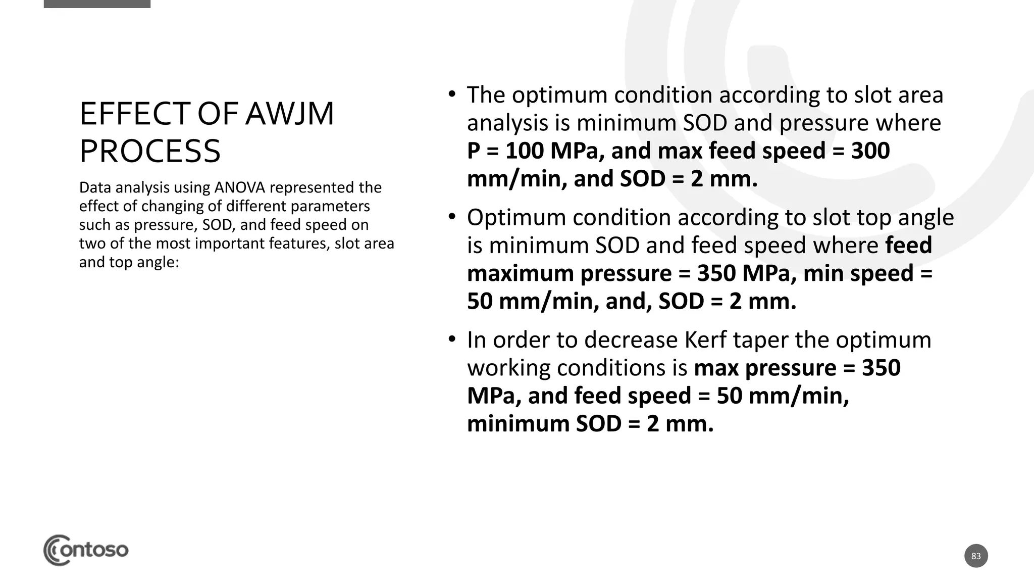 83
Data analysis using ANOVA represented the
effect of changing of different parameters
such as pressure, SOD, and feed speed on
two of the most important features, slot area
and top angle:
• The optimum condition according to slot area
analysis is minimum SOD and pressure where
P = 100 MPa, and max feed speed = 300
mm/min, and SOD = 2 mm.
• Optimum condition according to slot top angle
is minimum SOD and feed speed where feed
maximum pressure = 350 MPa, min speed =
50 mm/min, and, SOD = 2 mm.
• In order to decrease Kerf taper the optimum
working conditions is max pressure = 350
MPa, and feed speed = 50 mm/min,
minimum SOD = 2 mm.
EFFECT OF AWJM
PROCESS
 