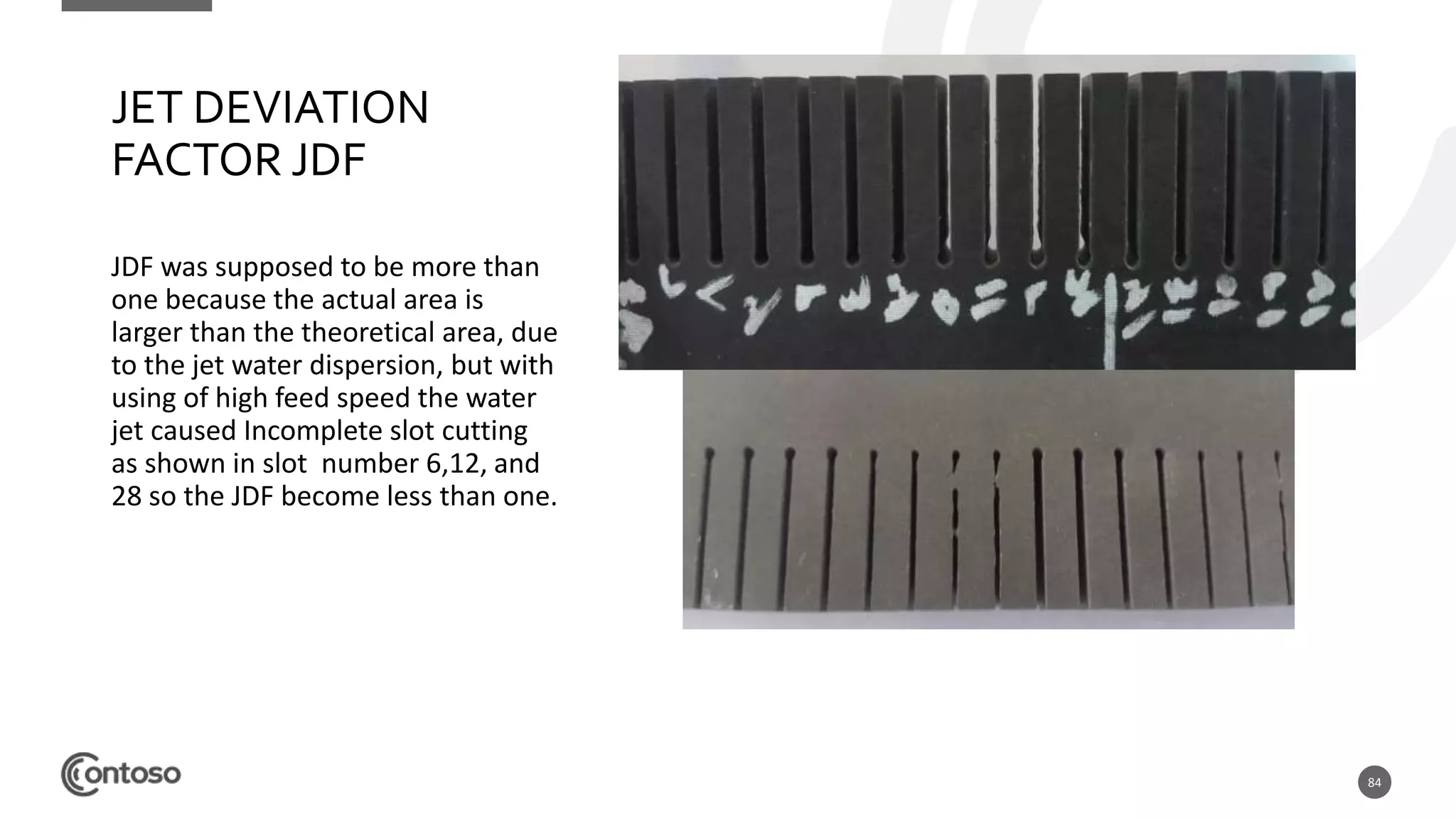 84
JET DEVIATION
FACTOR JDF
JDF was supposed to be more than
one because the actual area is
larger than the theoretical area, due
to the jet water dispersion, but with
using of high feed speed the water
jet caused Incomplete slot cutting
as shown in slot number 6,12, and
28 so the JDF become less than one.
 