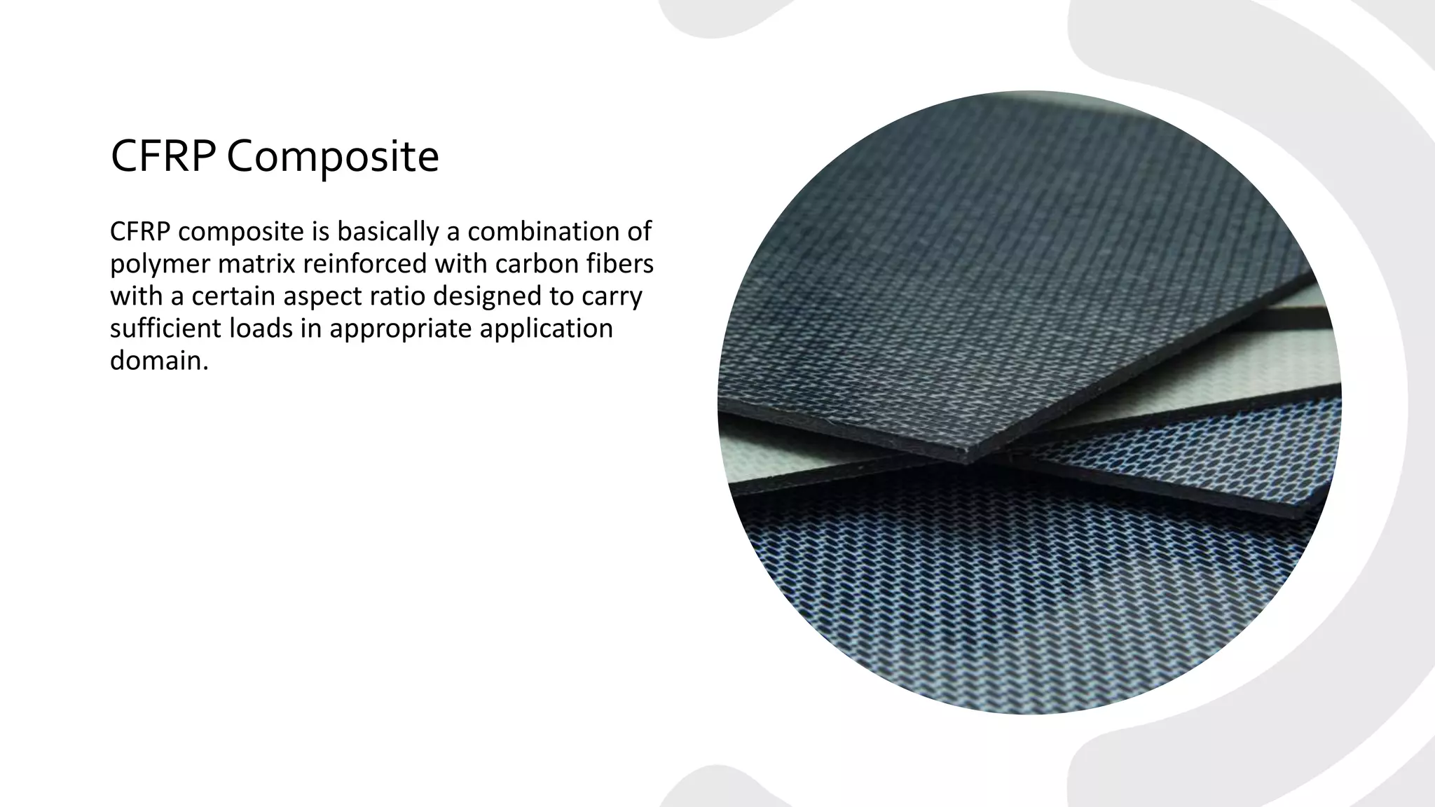 CFRP Composite
CFRP composite is basically a combination of
polymer matrix reinforced with carbon fibers
with a certain aspect ratio designed to carry
sufficient loads in appropriate application
domain.
 