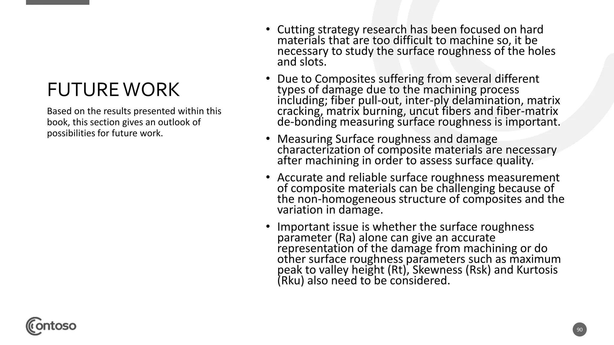 90
FUTUREWORK
Based on the results presented within this
book, this section gives an outlook of
possibilities for future work.
• Cutting strategy research has been focused on hard
materials that are too difficult to machine so, it be
necessary to study the surface roughness of the holes
and slots.
• Due to Composites suffering from several different
types of damage due to the machining process
including; fiber pull-out, inter-ply delamination, matrix
cracking, matrix burning, uncut fibers and fiber-matrix
de-bonding measuring surface roughness is important.
• Measuring Surface roughness and damage
characterization of composite materials are necessary
after machining in order to assess surface quality.
• Accurate and reliable surface roughness measurement
of composite materials can be challenging because of
the non-homogeneous structure of composites and the
variation in damage.
• Important issue is whether the surface roughness
parameter (Ra) alone can give an accurate
representation of the damage from machining or do
other surface roughness parameters such as maximum
peak to valley height (Rt), Skewness (Rsk) and Kurtosis
(Rku) also need to be considered.
 