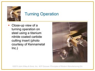 Turning Operation
 Close-up view of a
turning operation on
steel using a titanium
nitride coated carbide
cutting insert (photo
courtesy of Kennametal
Inc.)
©2013 John Wiley & Sons, Inc. M P Groover, Principles of Modern Manufacturing 5/e
 