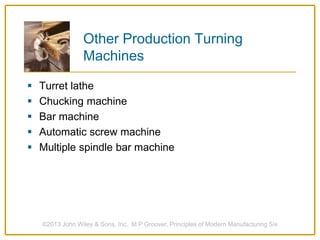 Other Production Turning
Machines
 Turret lathe
 Chucking machine
 Bar machine
 Automatic screw machine
 Multiple spindle bar machine
©2013 John Wiley & Sons, Inc. M P Groover, Principles of Modern Manufacturing 5/e
 