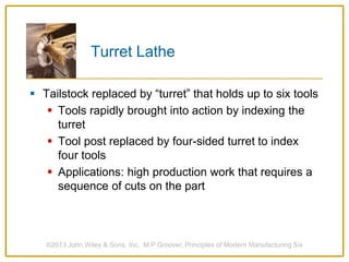 Turret Lathe
 Tailstock replaced by “turret” that holds up to six tools
 Tools rapidly brought into action by indexing the
turret
 Tool post replaced by four-sided turret to index
four tools
 Applications: high production work that requires a
sequence of cuts on the part
©2013 John Wiley & Sons, Inc. M P Groover, Principles of Modern Manufacturing 5/e
 