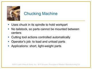 Chucking Machine
 Uses chuck in its spindle to hold workpart
 No tailstock, so parts cannot be mounted between
centers
 Cutting tool actions controlled automatically
 Operator’s job: to load and unload parts
 Applications: short, light-weight parts
©2013 John Wiley & Sons, Inc. M P Groover, Principles of Modern Manufacturing 5/e
 