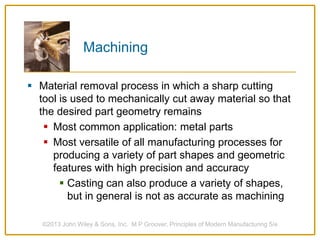 Machining
 Material removal process in which a sharp cutting
tool is used to mechanically cut away material so that
the desired part geometry remains
 Most common application: metal parts
 Most versatile of all manufacturing processes for
producing a variety of part shapes and geometric
features with high precision and accuracy
 Casting can also produce a variety of shapes,
but in general is not as accurate as machining
©2013 John Wiley & Sons, Inc. M P Groover, Principles of Modern Manufacturing 5/e
 