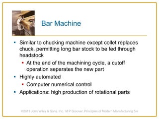 Bar Machine
 Similar to chucking machine except collet replaces
chuck, permitting long bar stock to be fed through
headstock
 At the end of the machining cycle, a cutoff
operation separates the new part
 Highly automated
 Computer numerical control
 Applications: high production of rotational parts
©2013 John Wiley & Sons, Inc. M P Groover, Principles of Modern Manufacturing 5/e
 