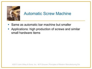 Automatic Screw Machine
 Same as automatic bar machine but smaller
 Applications: high production of screws and similar
small hardware items
©2013 John Wiley & Sons, Inc. M P Groover, Principles of Modern Manufacturing 5/e
 