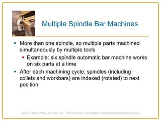 Multiple Spindle Bar Machines
 More than one spindle, so multiple parts machined
simultaneously by multiple tools
 Example: six spindle automatic bar machine works
on six parts at a time
 After each machining cycle, spindles (including
collets and workbars) are indexed (rotated) to next
position
©2013 John Wiley & Sons, Inc. M P Groover, Principles of Modern Manufacturing 5/e
 