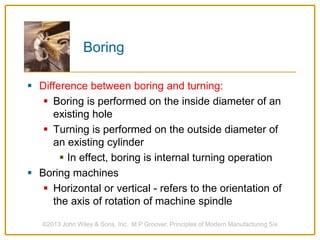 Boring
 Difference between boring and turning:
 Boring is performed on the inside diameter of an
existing hole
 Turning is performed on the outside diameter of
an existing cylinder
 In effect, boring is internal turning operation
 Boring machines
 Horizontal or vertical - refers to the orientation of
the axis of rotation of machine spindle
©2013 John Wiley & Sons, Inc. M P Groover, Principles of Modern Manufacturing 5/e
 
