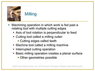 Milling
 Machining operation in which work is fed past a
rotating tool with multiple cutting edges
 Axis of tool rotation is perpendicular to feed
 Cutting tool called a milling cutter
 Cutting edges called teeth
 Machine tool called a milling machine
 Interrupted cutting operation
 Basic milling operation creates a planar surface
 Other geometries possible
©2013 John Wiley & Sons, Inc. M P Groover, Principles of Modern Manufacturing 5/e
 