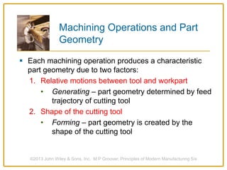 Machining Operations and Part
Geometry
 Each machining operation produces a characteristic
part geometry due to two factors:
1. Relative motions between tool and workpart
• Generating – part geometry determined by feed
trajectory of cutting tool
2. Shape of the cutting tool
• Forming – part geometry is created by the
shape of the cutting tool
©2013 John Wiley & Sons, Inc. M P Groover, Principles of Modern Manufacturing 5/e
 