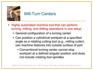 Mill-Turn Centers
 Highly automated machine tool that can perform
turning, milling, and drilling operations in one setup
 General configuration of a turning center
 Can position a cylindrical workpart at a specified
angle so a rotating cutting tool (e.g., milling cutter)
can machine features into outside surface of part
 Conventional turning center cannot stop
workpart at a defined angular position and does
not include rotating tool spindles
©2013 John Wiley & Sons, Inc. M P Groover, Principles of Modern Manufacturing 5/e
 