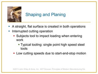Shaping and Planing
 A straight, flat surface is created in both operations
 Interrupted cutting operation
 Subjects tool to impact loading when entering
work
 Typical tooling: single point high speed steel
tools
 Low cutting speeds due to start-and-stop motion
©2013 John Wiley & Sons, Inc. M P Groover, Principles of Modern Manufacturing 5/e
 