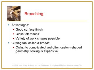 Broaching
 Advantages:
 Good surface finish
 Close tolerances
 Variety of work shapes possible
 Cutting tool called a broach
 Owing to complicated and often custom-shaped
geometry, tooling is expensive
©2013 John Wiley & Sons, Inc. M P Groover, Principles of Modern Manufacturing 5/e
 