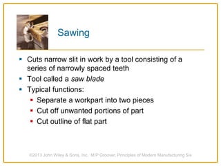 Sawing
 Cuts narrow slit in work by a tool consisting of a
series of narrowly spaced teeth
 Tool called a saw blade
 Typical functions:
 Separate a workpart into two pieces
 Cut off unwanted portions of part
 Cut outline of flat part
©2013 John Wiley & Sons, Inc. M P Groover, Principles of Modern Manufacturing 5/e
 