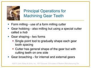 Principal Operations for
Machining Gear Teeth
 Form milling - use of a form milling cutter
 Gear hobbing - also milling but using a special cutter
called a hob
 Gear shaping - two forms
 Single point tool to gradually shape each gear
tooth spacing
 Cutter has general shape of the gear but with
cutting teeth on one side
 Gear broaching - for internal and external gears
©2013 John Wiley & Sons, Inc. M P Groover, Principles of Modern Manufacturing 5/e
 