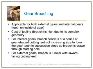 Gear Broaching
 Applicable for both external gears and internal gears
(teeth on inside of gear)
 Cost of tooling (broach) is high due to its complex
geometry
 For internal gears, broach consists of a series of
gear-shaped cutting teeth of increasing size to form
the gear teeth in successive steps as broach is drawn
through starting hole
 For external gears, broach is tubular with inward-
facing cutting teeth
©2013 John Wiley & Sons, Inc. M P Groover, Principles of Modern Manufacturing 5/e
 