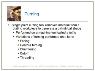 Turning
 Single point cutting tool removes material from a
rotating workpiece to generate a cylindrical shape
 Performed on a machine tool called a lathe
 Variations of turning performed on a lathe
 Facing
 Contour turning
 Chamfering
 Cutoff
 Threading
©2013 John Wiley & Sons, Inc. M P Groover, Principles of Modern Manufacturing 5/e
 