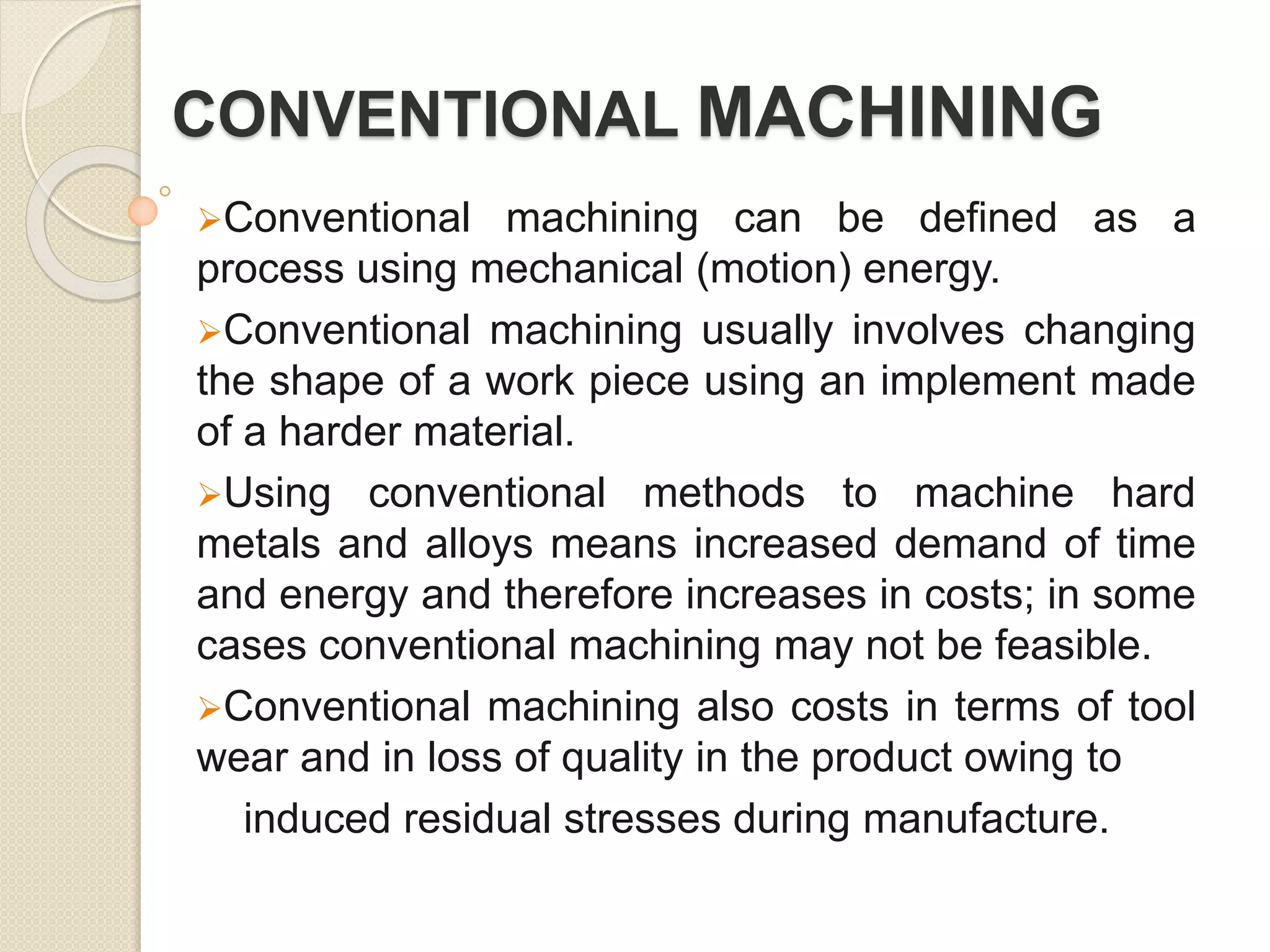 CONVENTIONAL MACHINING
Conventional machining can be defined as a
process using mechanical (motion) energy.
Conventional machining usually involves changing
the shape of a work piece using an implement made
of a harder material.
Using conventional methods to machine hard
metals and alloys means increased demand of time
and energy and therefore increases in costs; in some
cases conventional machining may not be feasible.
Conventional machining also costs in terms of tool
wear and in loss of quality in the product owing to
induced residual stresses during manufacture.
 