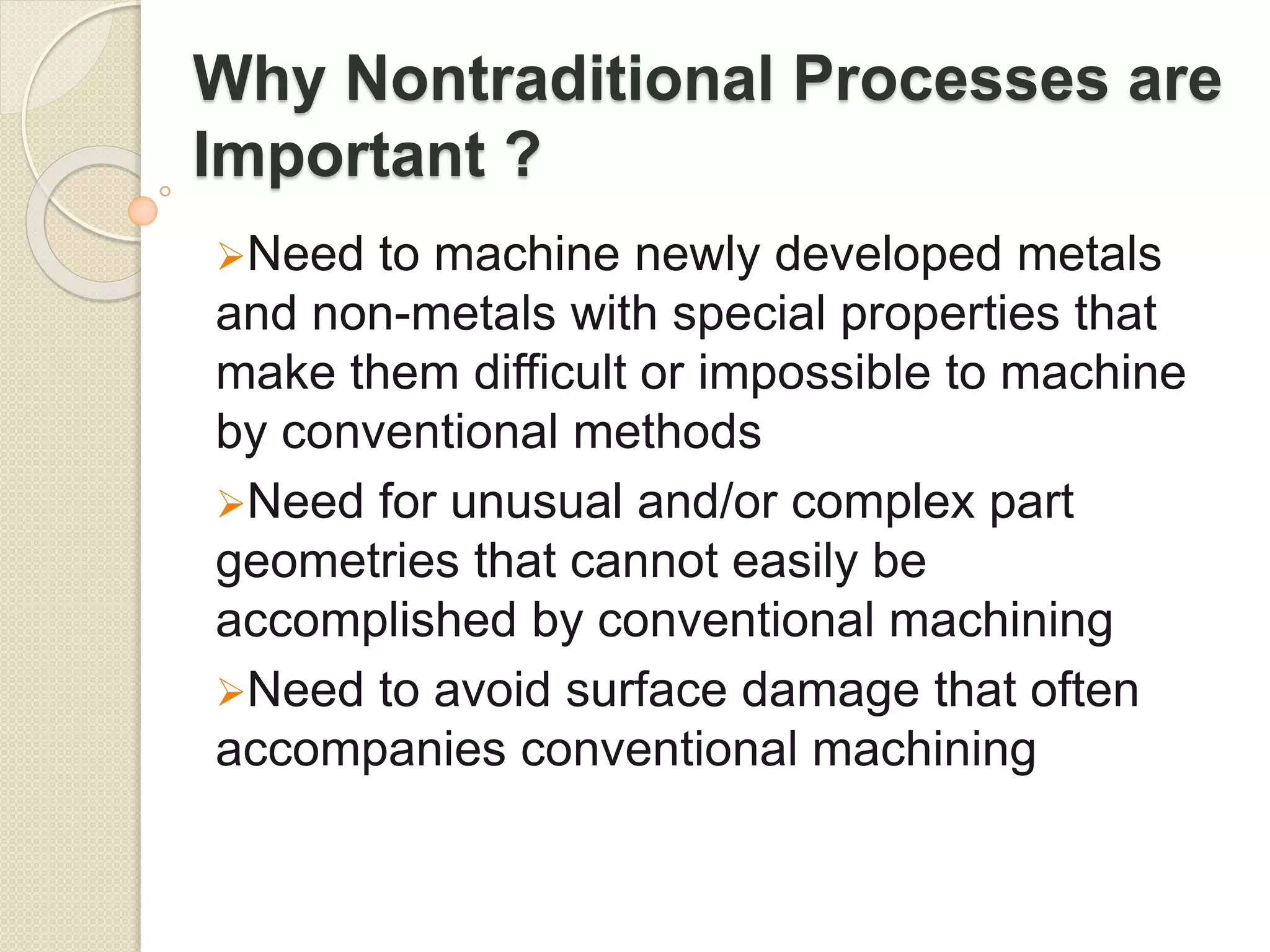 Why Nontraditional Processes are
Important ?
Need to machine newly developed metals
and non-metals with special properties that
make them difficult or impossible to machine
by conventional methods
Need for unusual and/or complex part
geometries that cannot easily be
accomplished by conventional machining
Need to avoid surface damage that often
accompanies conventional machining
 