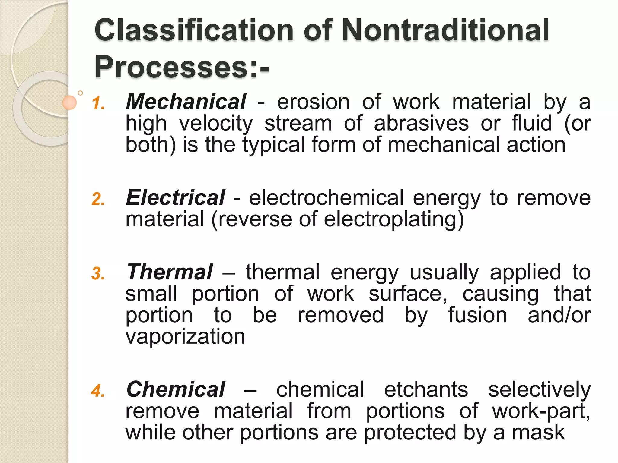 Classification of Nontraditional
Processes:-
1. Mechanical - erosion of work material by a
high velocity stream of abrasives or fluid (or
both) is the typical form of mechanical action
2. Electrical - electrochemical energy to remove
material (reverse of electroplating)
3. Thermal – thermal energy usually applied to
small portion of work surface, causing that
portion to be removed by fusion and/or
vaporization
4. Chemical – chemical etchants selectively
remove material from portions of work-part,
while other portions are protected by a mask
 