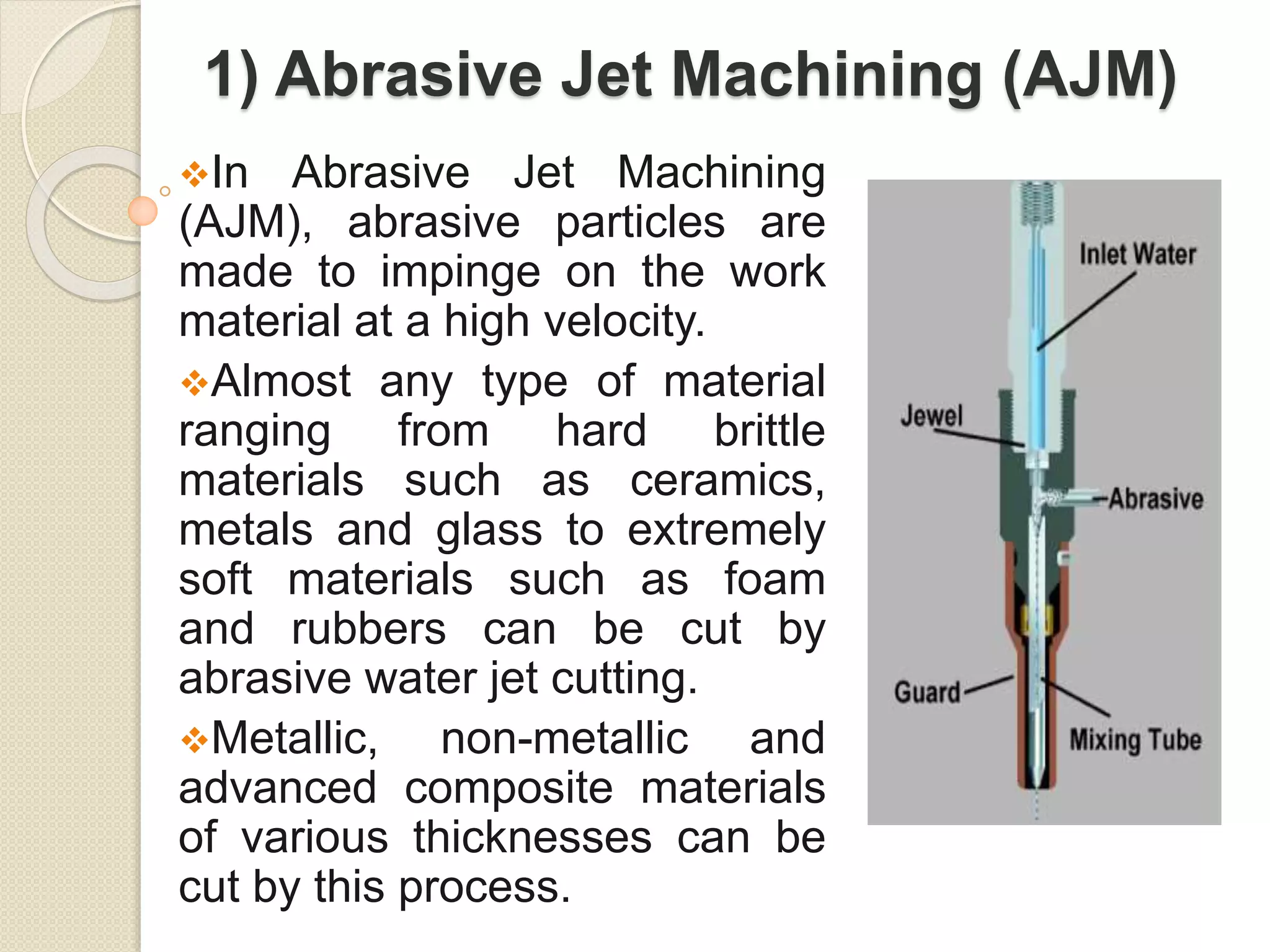 1) Abrasive Jet Machining (AJM)
In Abrasive Jet Machining
(AJM), abrasive particles are
made to impinge on the work
material at a high velocity.
Almost any type of material
ranging from hard brittle
materials such as ceramics,
metals and glass to extremely
soft materials such as foam
and rubbers can be cut by
abrasive water jet cutting.
Metallic, non-metallic and
advanced composite materials
of various thicknesses can be
cut by this process.
 