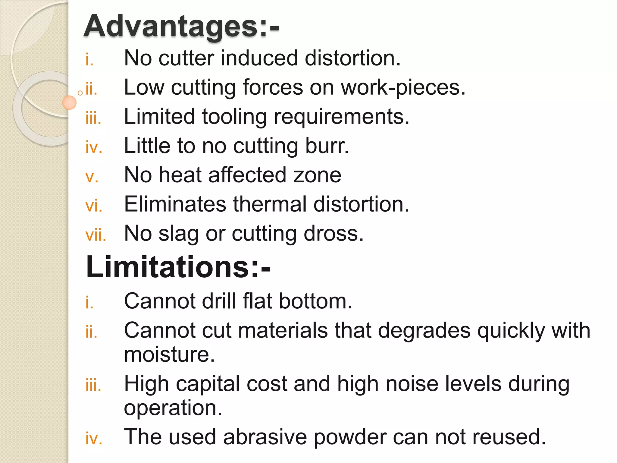 Advantages:-
i. No cutter induced distortion.
ii. Low cutting forces on work-pieces.
iii. Limited tooling requirements.
iv. Little to no cutting burr.
v. No heat affected zone
vi. Eliminates thermal distortion.
vii. No slag or cutting dross.
Limitations:-
i. Cannot drill flat bottom.
ii. Cannot cut materials that degrades quickly with
moisture.
iii. High capital cost and high noise levels during
operation.
iv. The used abrasive powder can not reused.
 